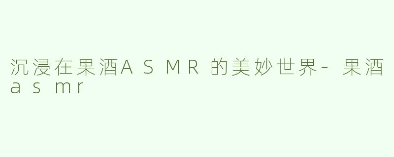 沉浸在果酒ASMR的美妙世界-果酒asmr
