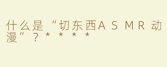 什么是“切东西ASMR动漫”？****