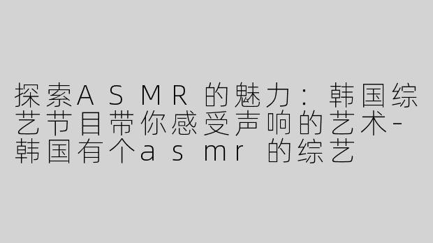 探索ASMR的魅力：韩国综艺节目带你感受声响的艺术-韩国有个asmr的综艺