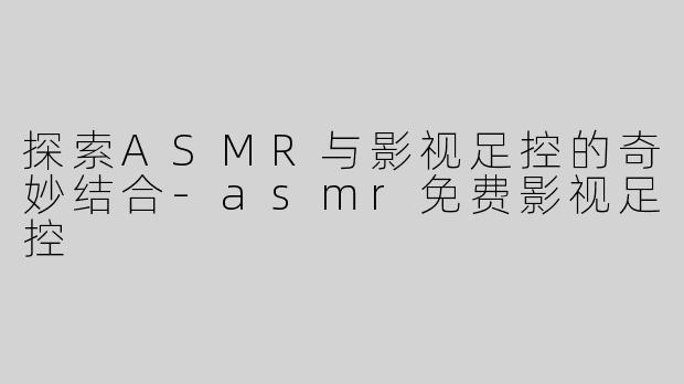 探索ASMR与影视足控的奇妙结合