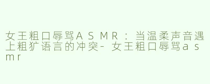 女王粗口辱骂ASMR：当温柔声音遇上粗犷语言的冲突-女王粗口辱骂asmr