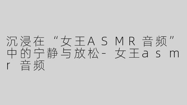 沉浸在“女王ASMR音频”中的宁静与放松