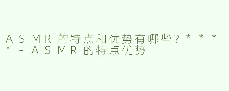 ASMR的特点和优势有哪些？****-ASMR的特点优势