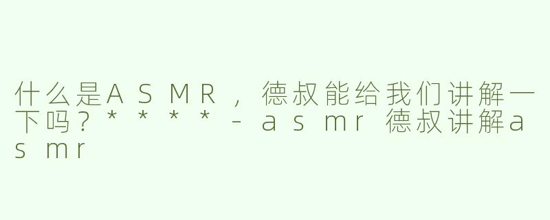 什么是ASMR，德叔能给我们讲解一下吗？****