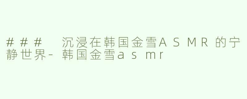 ### 沉浸在韩国金雪ASMR的宁静世界-韩国金雪asmr