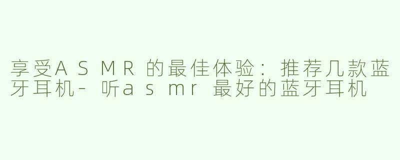享受ASMR的最佳体验：推荐几款蓝牙耳机-听asmr最好的蓝牙耳机