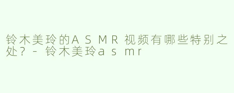 铃木美玲的ASMR视频有哪些特别之处？