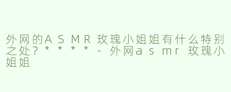外网的ASMR玫瑰小姐姐有什么特别之处？****