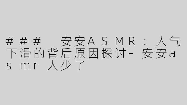 ### 安安ASMR：人气下滑的背后原因探讨-安安asmr人少了