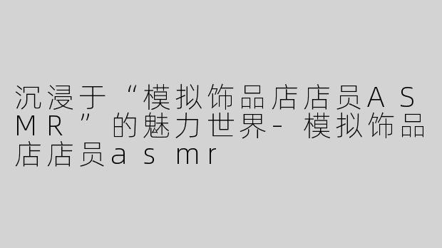 沉浸于“模拟饰品店店员ASMR”的魅力世界-模拟饰品店店员asmr