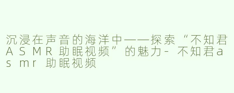 沉浸在声音的海洋中——探索“不知君ASMR助眠视频”的魅力-不知君asmr助眠视频