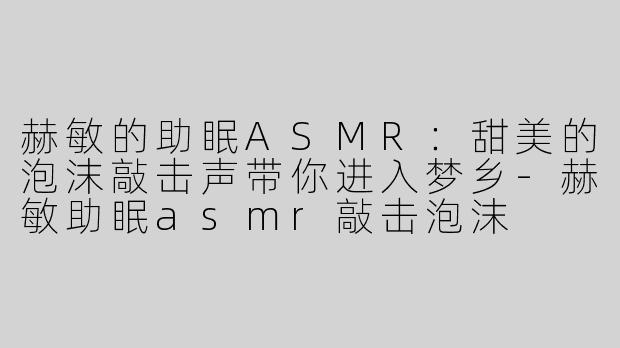 赫敏的助眠ASMR：甜美的泡沫敲击声带你进入梦乡-赫敏助眠asmr敲击泡沫