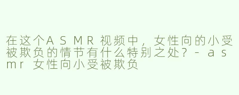 在这个ASMR视频中，女性向的小受被欺负的情节有什么特别之处？-asmr女性向小受被欺负