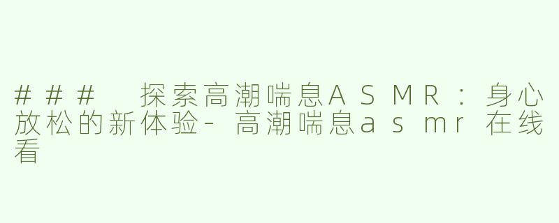 ### 探索高潮喘息ASMR：身心放松的新体验-高潮喘息asmr在线看