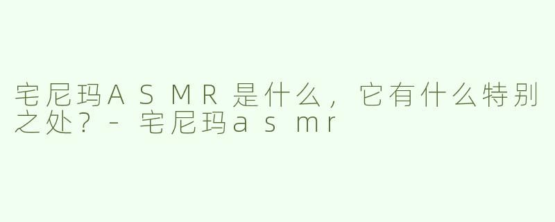 宅尼玛ASMR是什么，它有什么特别之处？