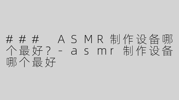 ### ASMR制作设备哪个最好？-asmr制作设备哪个最好