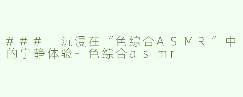 ### 沉浸在“色综合ASMR”中的宁静体验-色综合asmr