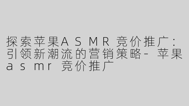 探索苹果ASMR竞价推广：引领新潮流的营销策略-苹果asmr竞价推广