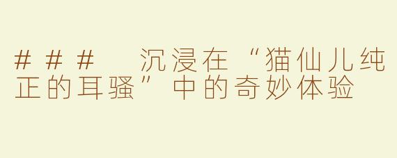 ### 沉浸在“猫仙儿纯正的耳骚”中的奇妙体验