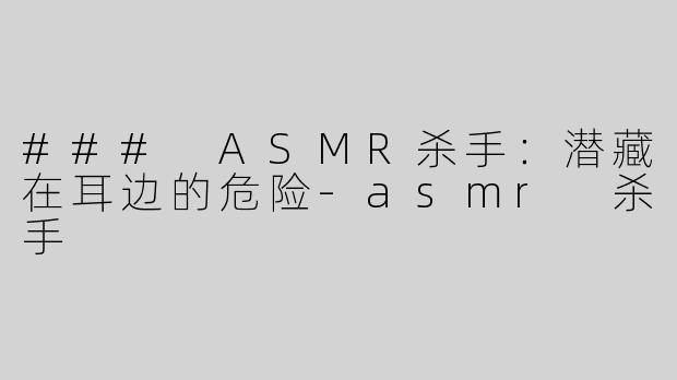 ### ASMR杀手：潜藏在耳边的危险-asmr 杀手