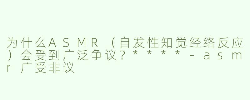为什么ASMR（自发性知觉经络反应）会受到广泛争议？****
