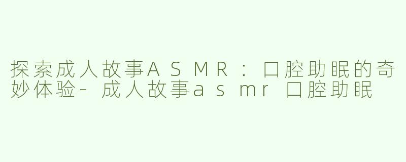 探索成人故事ASMR：口腔助眠的奇妙体验-成人故事asmr口腔助眠