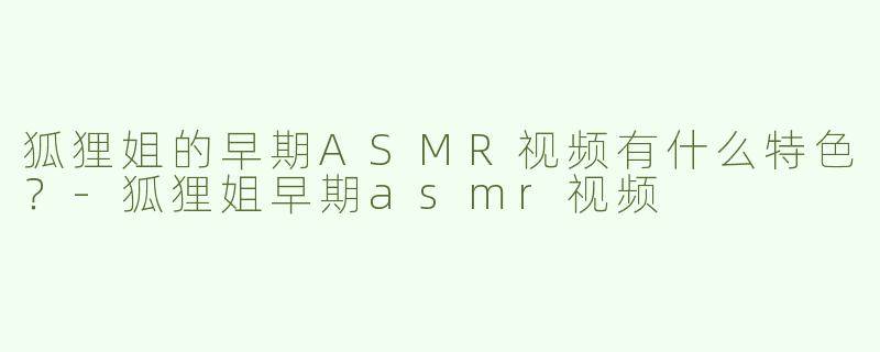 狐狸姐的早期ASMR视频有什么特色？-狐狸姐早期asmr视频