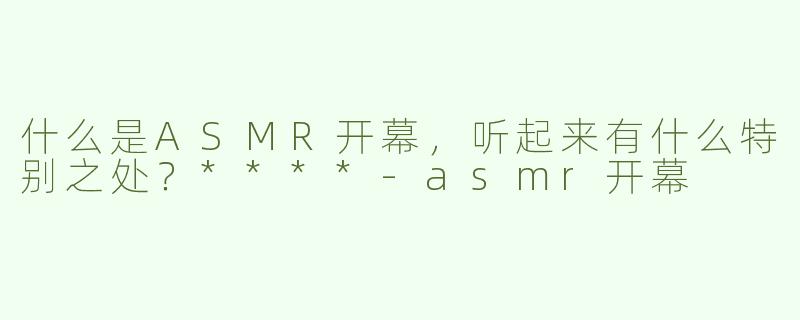 什么是ASMR开幕，听起来有什么特别之处？****