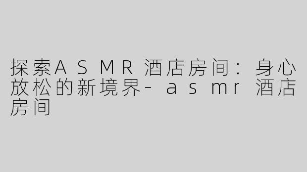 探索ASMR酒店房间：身心放松的新境界-asmr酒店房间