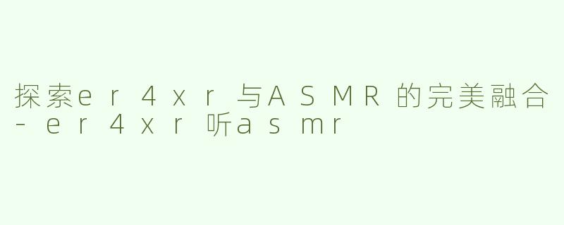 探索er4xr与ASMR的完美融合-er4xr听asmr