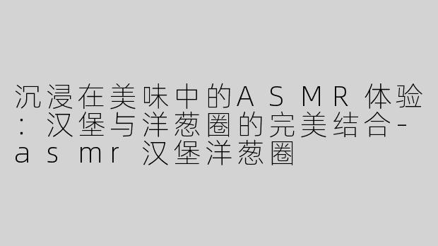沉浸在美味中的ASMR体验：汉堡与洋葱圈的完美结合-asmr汉堡洋葱圈
