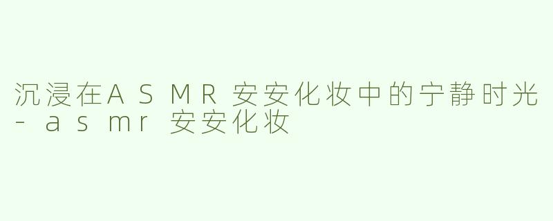 沉浸在ASMR安安化妆中的宁静时光-asmr安安化妆
