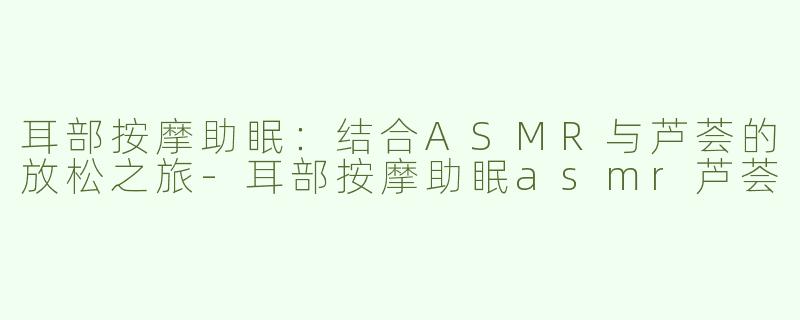 耳部按摩助眠：结合ASMR与芦荟的放松之旅-耳部按摩助眠asmr芦荟