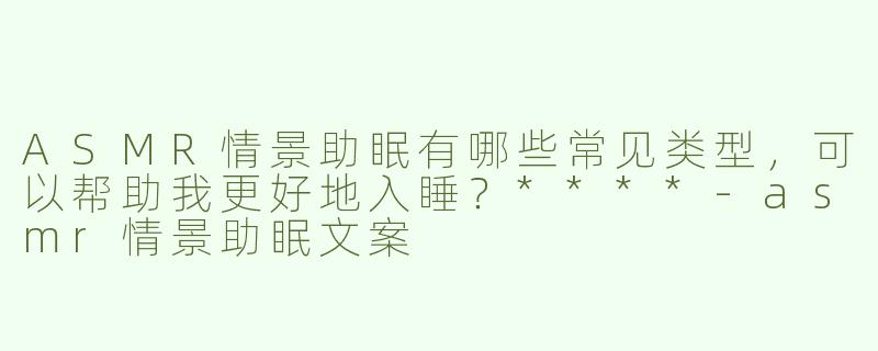 ASMR情景助眠有哪些常见类型，可以帮助我更好地入睡？****