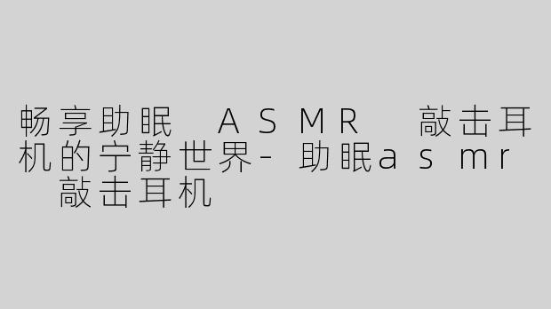 畅享助眠 ASMR 敲击耳机的宁静世界-助眠asmr 敲击耳机
