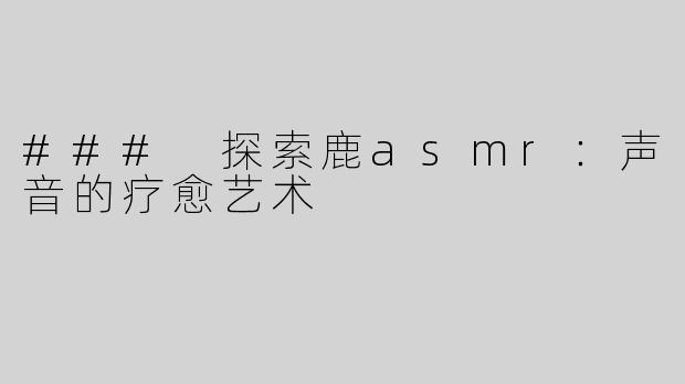 ### 探索鹿asmr：声音的疗愈艺术
