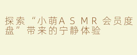 探索“小萌ASMR会员度盘”带来的宁静体验