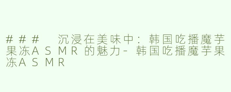 ### 沉浸在美味中：韩国吃播魔芋果冻ASMR的魅力-韩国吃播魔芋果冻ASMR