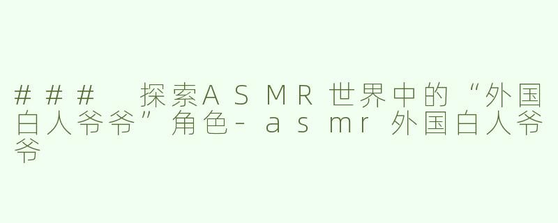 ### 探索ASMR世界中的“外国白人爷爷”角色-asmr外国白人爷爷