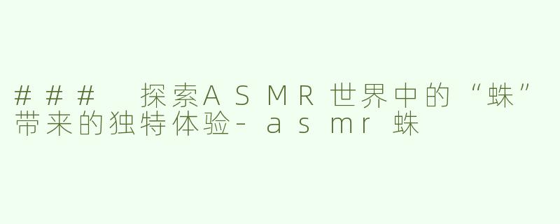 ### 探索ASMR世界中的“蛛”带来的独特体验-asmr蛛