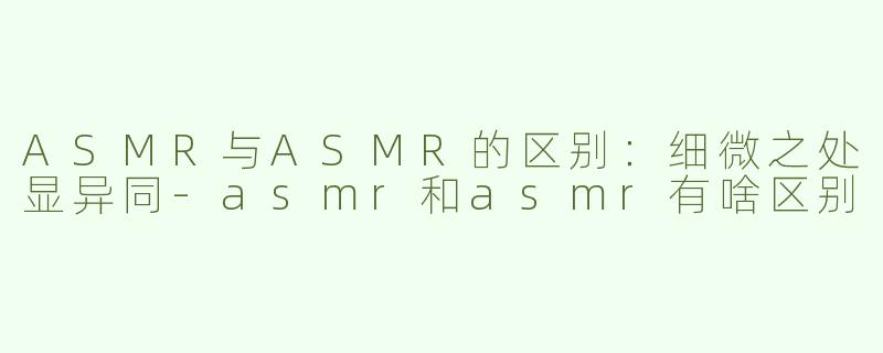 ASMR与ASMR的区别：细微之处显异同