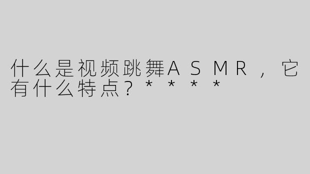 什么是视频跳舞ASMR，它有什么特点？****