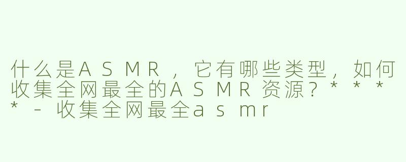 什么是ASMR，它有哪些类型，如何收集全网最全的ASMR资源？****