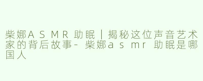 柴娜ASMR助眠｜揭秘这位声音艺术家的背后故事-柴娜asmr助眠是哪国人