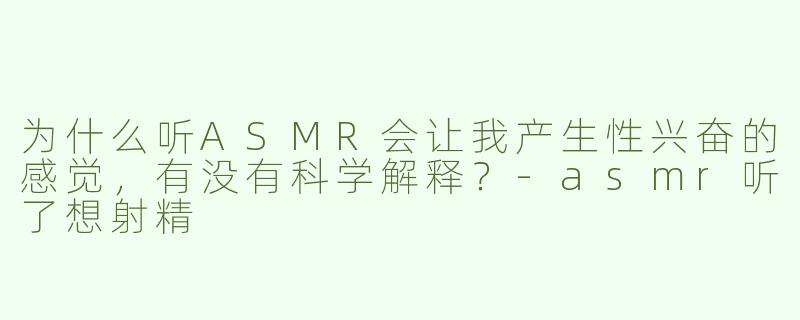 为什么听ASMR会让我产生性兴奋的感觉，有没有科学解释？