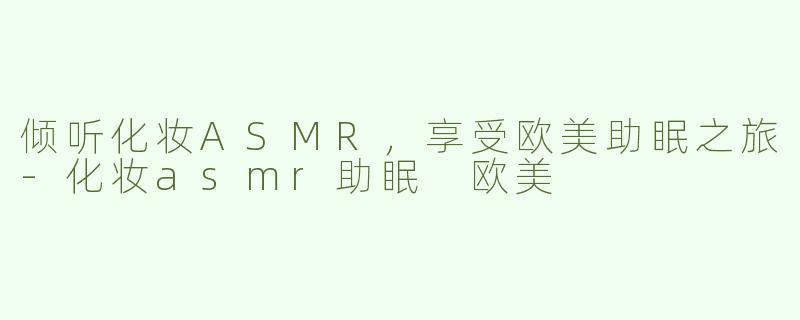 倾听化妆ASMR，享受欧美助眠之旅-化妆asmr助眠 欧美