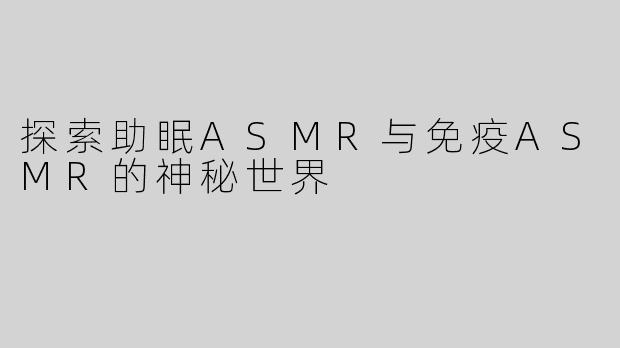 探索助眠ASMR与免疫ASMR的神秘世界