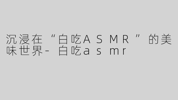 沉浸在“白吃ASMR”的美味世界-白吃asmr