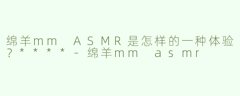绵羊mm ASMR是怎样的一种体验？****