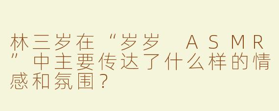 林三岁在“岁岁 ASMR”中主要传达了什么样的情感和氛围？